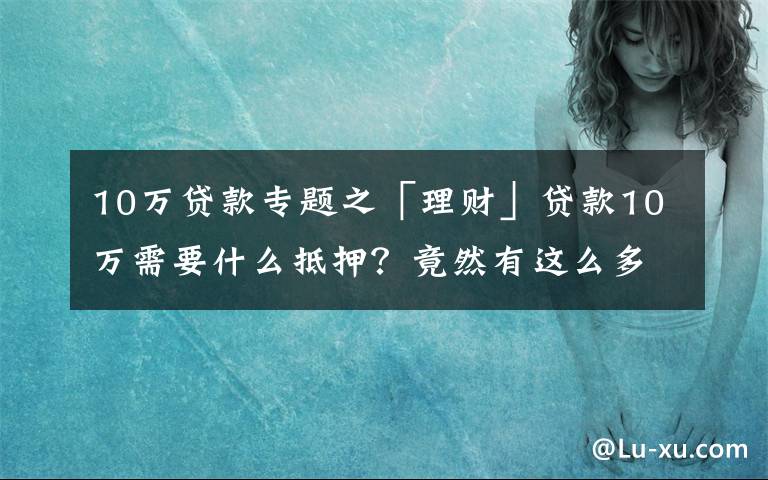 10万贷款专题之「理财」贷款10万需要什么抵押？竟然有这么多门道！