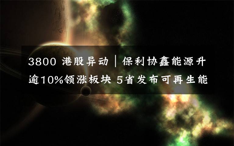 3800 港股异动︱保利协鑫能源升逾10%领涨板块 5省发布可再生能源补贴名单