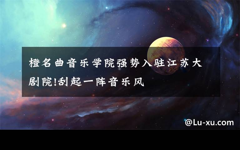 橙名曲音乐学院强势入驻江苏大剧院!刮起一阵音乐风