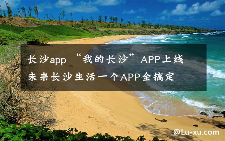 长沙app “我的长沙”APP上线 未来长沙生活一个APP全搞定