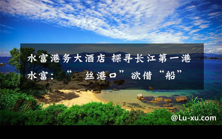 水富港务大酒店 探寻长江第一港水富：“屌丝港口”欲借“船”出海