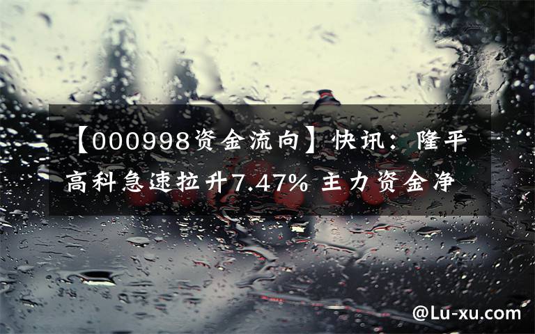 【000998资金流向】快讯：隆平高科急速拉升7.47% 主力资金净流入5637.84万元