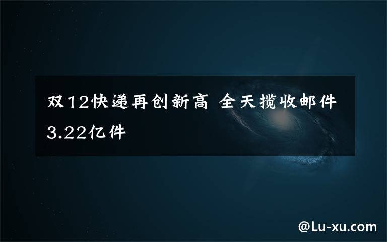 双12快递再创新高 全天揽收邮件3.22亿件