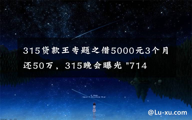 315贷款王专题之借5000元3个月还50万，315晚会曝光 "714高炮"黑幕，涉及融360等多家网贷平台，中概互金股昨夜大跳水