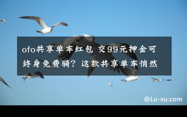 ofo共享单车红包 交99元押金可终身免费骑？这款共享单车悄然现身深圳