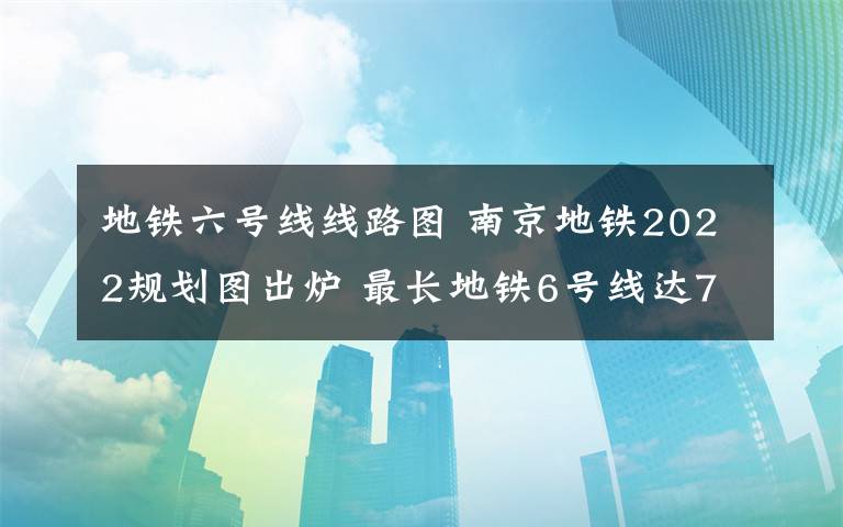 地铁六号线线路图 南京地铁2022规划图出炉 最长地铁6号线达70公里