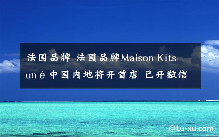 法国品牌 法国品牌Maison Kitsuné中国内地将开首店 已开微信商城