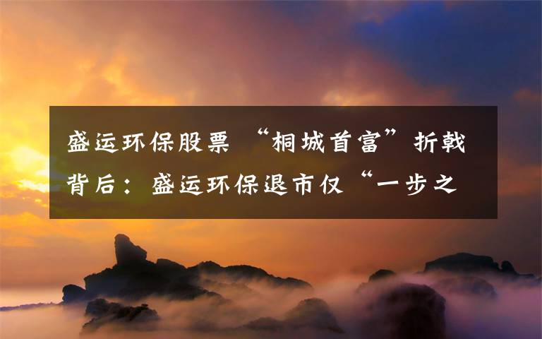 盛运环保股票 “桐城首富”折戟背后：盛运环保退市仅“一步之遥”文章配图