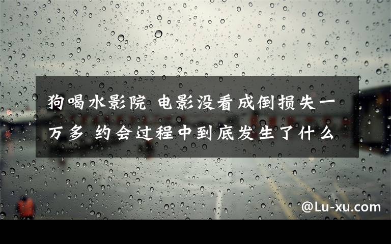 狗喝水影院 电影没看成倒损失一万多 约会过程中到底发生了什么