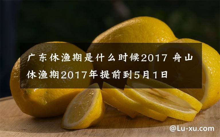 广东休渔期是什么时候2017 舟山休渔期2017年提前到5月1日