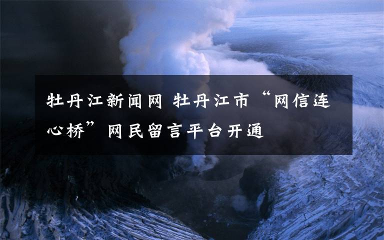 牡丹江新闻网 牡丹江市“网信连心桥”网民留言平台开通