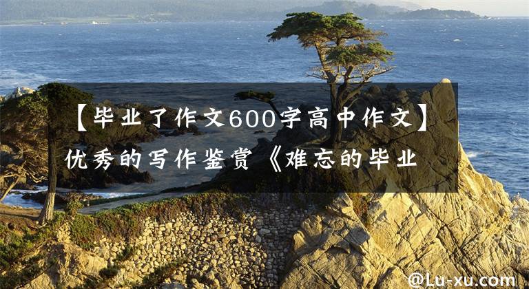 【毕业了作文600字高中作文】优秀的写作鉴赏《难忘的毕业季》