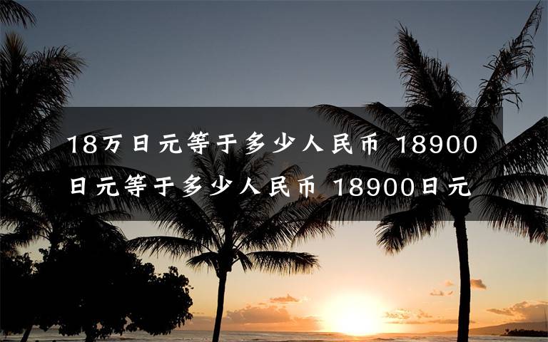 18万日元等于多少人民币 18900日元等于多少人民币 18900日元折合多少人民币