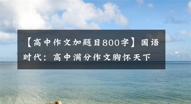 【高中作文加题目800字】国语时代：高中满分作文胸怀天下，勇于承担责任