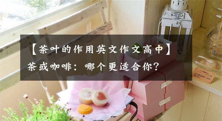 【茶叶的作用英文作文高中】茶或咖啡：哪个更适合你？