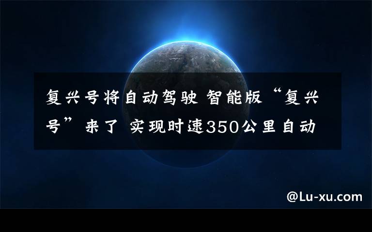 复兴号将自动驾驶 智能版“复兴号”来了 实现时速350公里自动驾驶