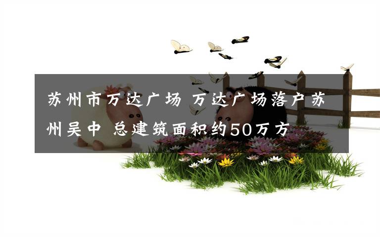 苏州市万达广场 万达广场落户苏州吴中 总建筑面积约50万方