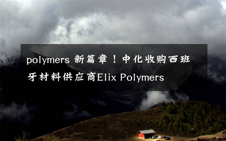 polymers 新篇章！中化收购西班牙材料供应商Elix Polymers