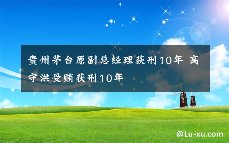 贵州茅台原副总经理获刑10年 高守洪受贿获刑10年