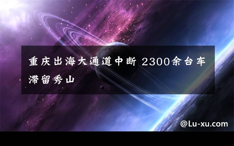 重庆出海大通道中断 2300余台车滞留秀山