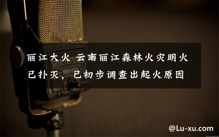 丽江大火 云南丽江森林火灾明火已扑灭，已初步调查出起火原因