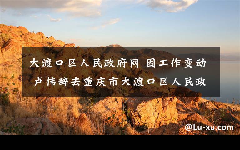 大渡口区人民政府网 因工作变动 卢伟辞去重庆市大渡口区人民政府区长职务