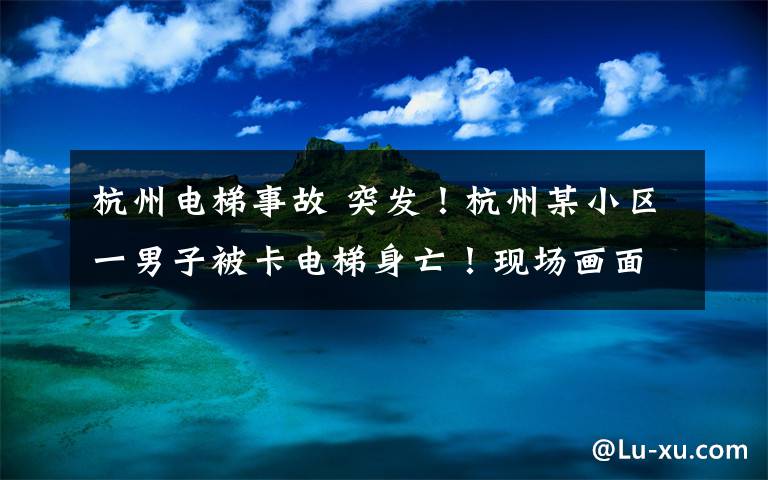 杭州电梯事故 突发！杭州某小区一男子被卡电梯身亡！现场画面太揪心...