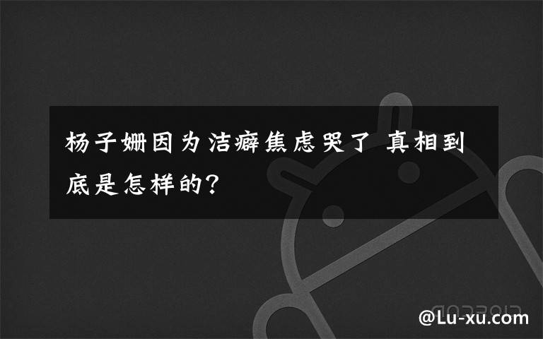 杨子姗因为洁癖焦虑哭了 真相到底是怎样的？