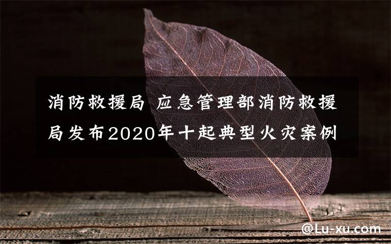 消防救援局 应急管理部消防救援局发布2020年十起典型火灾案例 如何防范身边的安全隐患？