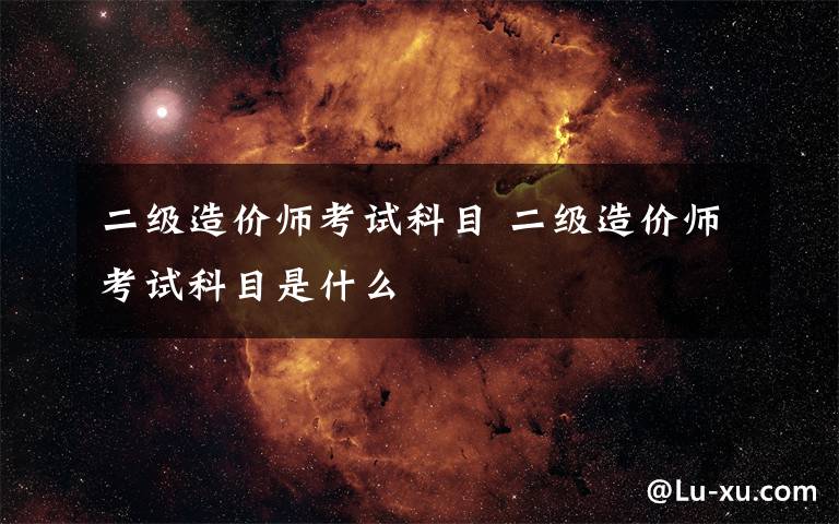 二级造价师考试科目 二级造价师考试科目是什么