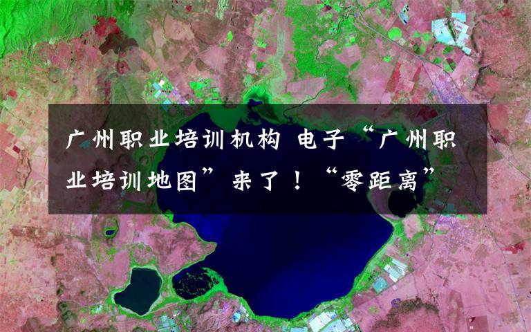 广州职业培训机构 电子“广州职业培训地图”来了！“零距离”享就业培训服务