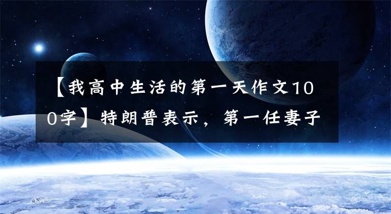 【我高中生活的第一天作文100字】特朗普表示，第一任妻子伊万娜去世了。她的一生伟大而鼓舞人心。