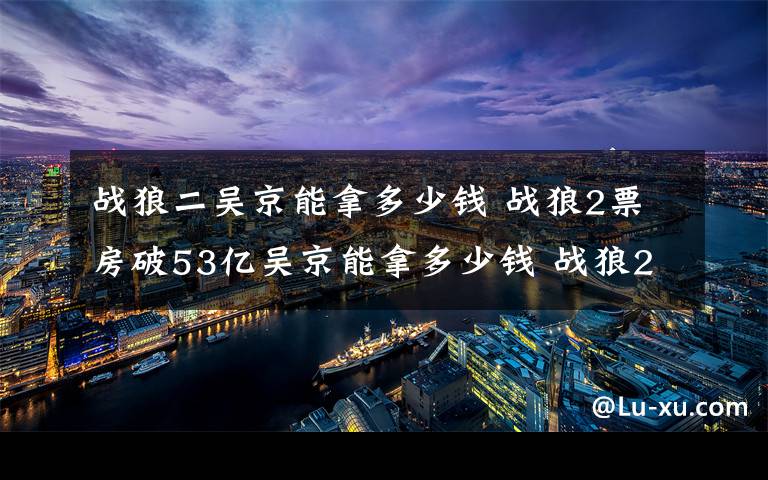 战狼二吴京能拿多少钱 战狼2票房破53亿吴京能拿多少钱 战狼2票房分红吴京收入分析