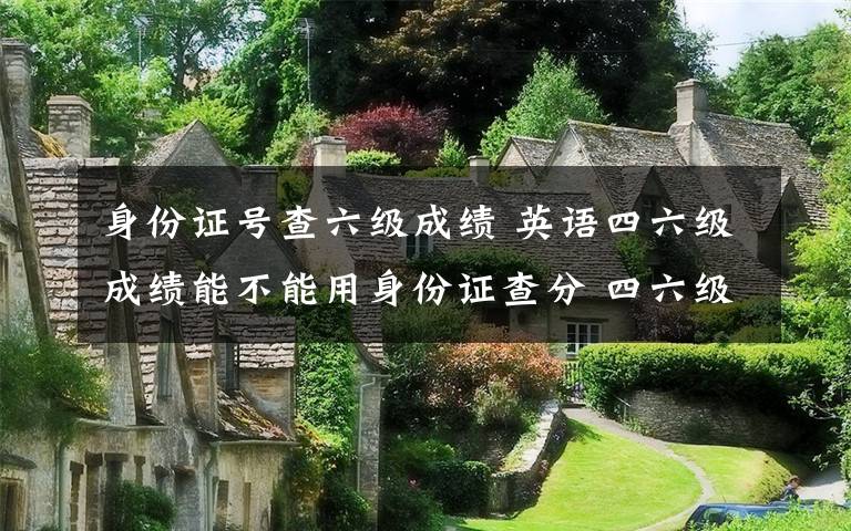 身份证号查六级成绩 英语四六级成绩能不能用身份证查分 四六级准考证号忘了怎么办