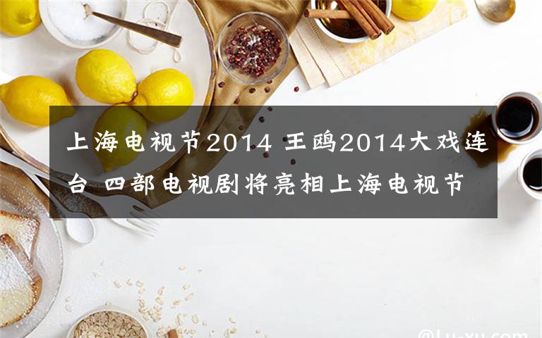 上海电视节2014 王鸥2014大戏连台 四部电视剧将亮相上海电视节