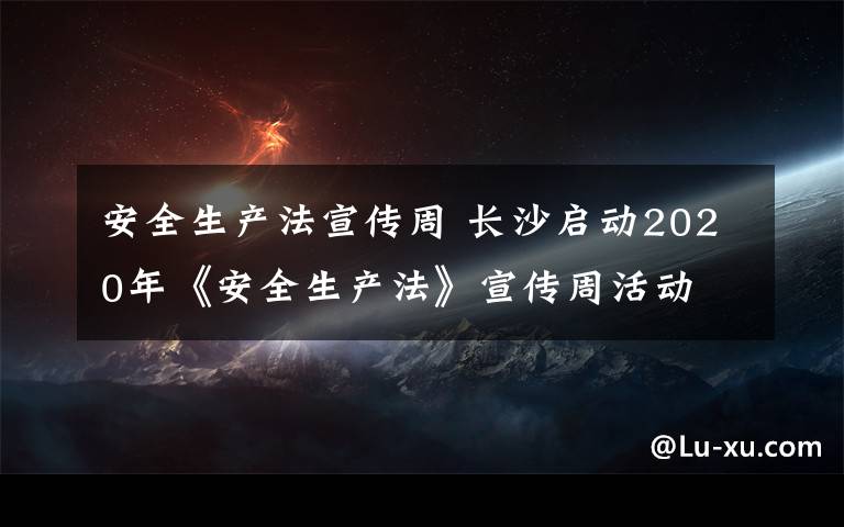 安全生产法宣传周 长沙启动2020年《安全生产法》宣传周活动