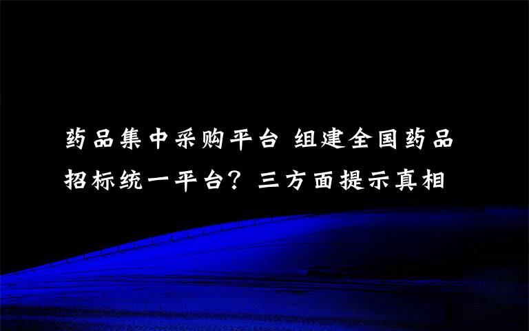 药品集中采购平台 组建全国药品招标统一平台？三方面提示真相