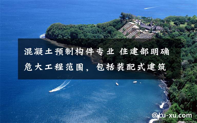 混凝土预制构件专业 住建部明确危大工程范围，包括装配式建筑混凝土预制构件安装工程！