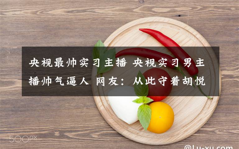 央视最帅实习主播 央视实习男主播帅气逼人 网友：从此守着胡悦鑫看新闻