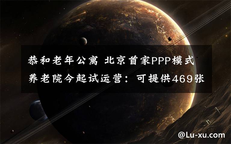 恭和老年公寓 北京首家PPP模式养老院今起试运营：可提供469张床位设有卫生服务站