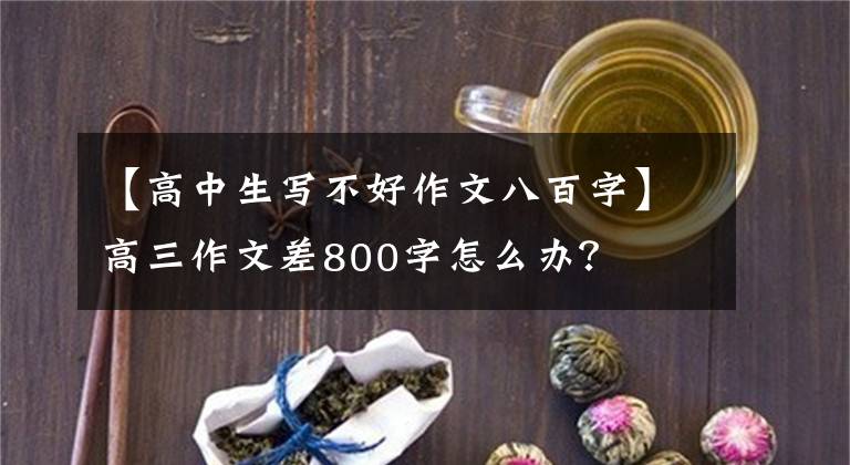 【高中生写不好作文八百字】高三作文差800字怎么办？