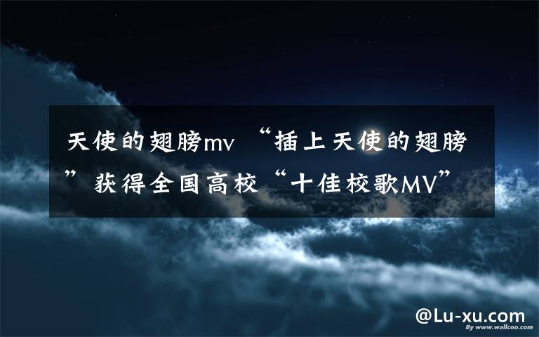 天使的翅膀mv “插上天使的翅膀”获得全国高校“十佳校歌MV”