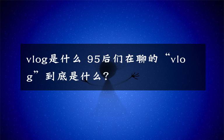 vlog是什么 95后们在聊的“vlog”到底是什么？