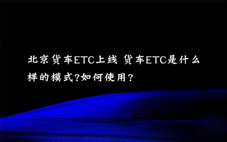 北京货车ETC上线 货车ETC是什么样的模式?如何使用?