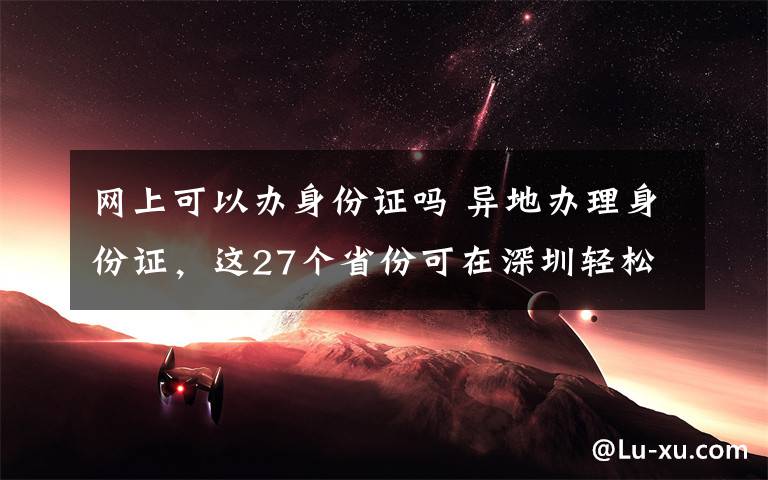 网上可以办身份证吗 异地办理身份证，这27个省份可在深圳轻松搞定！