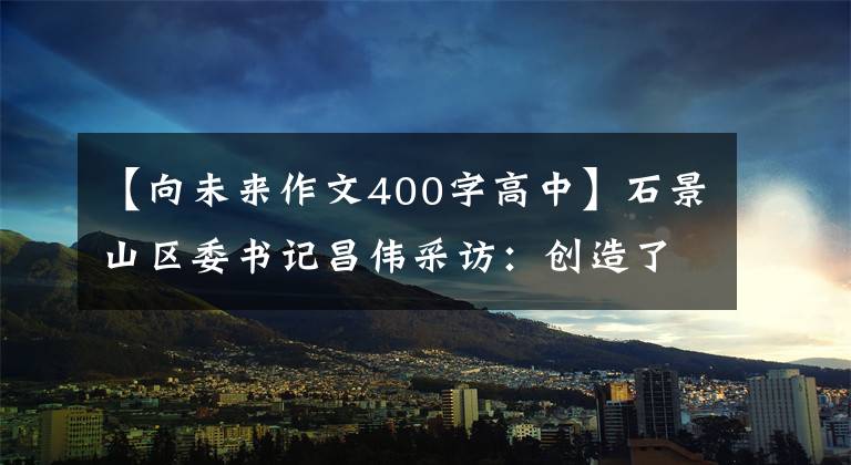 【向未来作文400字高中】石景山区委书记昌伟采访：创造了“一起面向未来”的城市复兴新地标。