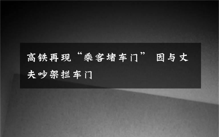 高铁再现“乘客堵车门” 因与丈夫吵架拦车门