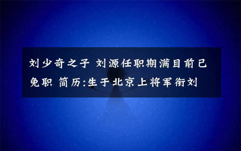 刘少奇之子 刘源任职期满目前已免职 简历:生于北京上将军衔刘少奇之子