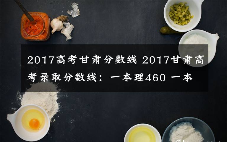 2017高考甘肃分数线 2017甘肃高考录取分数线：一本理460 一本文505