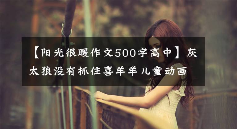 【阳光很暖作文500字高中】灰太狼没有抓住喜羊羊儿童动画片，而是在喜悦和正确之间徘徊。